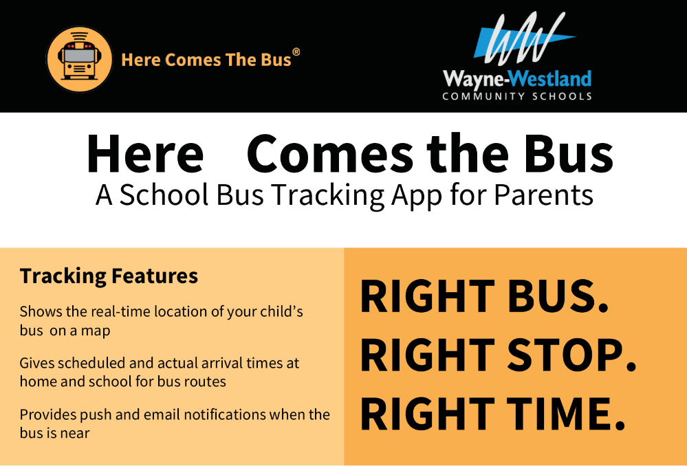 Here Comes the Bus - A School Bus Tracking App for Parents - Tracking Features - Show the real time location of your child's bus on a map. Gives scheduled and actual arrival times at home and school for bus routes. Provides push and email notifications when the bus is near. Right Bus. Right Stop. Right Time. Wayne-Westland Community Schools